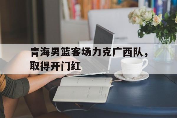 青海男篮客场力克广西队，取得开门红()